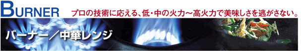 バーナー／中華レンジ　プロの技術に応える、低・中の火力～高火力で美味しさを逃がさない。