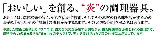 「おいしい」を創る、“炎”の調理器具。おいしさは、素材本来の旨さ、それを活かす技術、そしてその素材の持ち味を活かすための最適な「火」と、その「加減」の調和から生まれます。その大切な「火」を私たちは考えます。卓越した技術と蓄積したノウハウは、強力な火力を必要する調理から、繊細な調整を必要とされる調理まで、用途や火力の異なるさまざまな「火のチカラ」で、実力を要求されるプロの仕様にお応えしています。