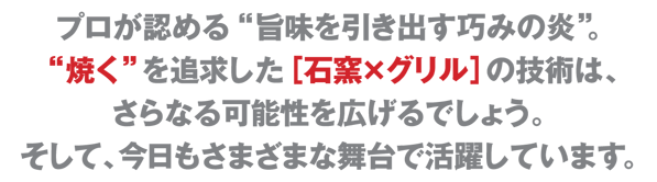 プロが認める“旨味を引き出す巧みの炎”。“焼く”を追求した［石窯×グリル］の技術は、さらなる可能性を広げるでしょう。そして、今日もさまざまな舞台で活躍しています。