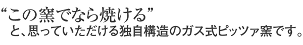 “この窯でなら焼ける”と、思っていただける独自構造のガス式ピッツァ窯です。